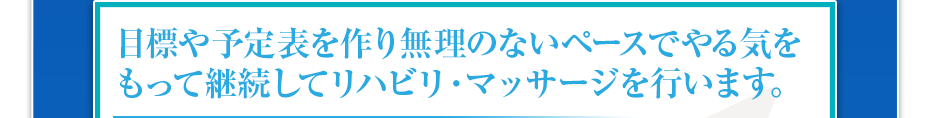 目標や予定表を作り無理のないペースでやる気をもって継続してリハビリ・マッサージを行います。