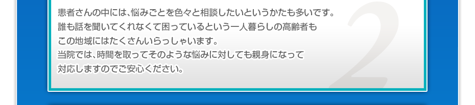 患者さんの中には、悩みごとを色々と相談したいというかたも多いです。誰も話を聞いてくれなくて困っているという一人暮らしの高齢者もこの地域にはたくさんいらっしゃいます。当院では、時間を取ってそのような悩みに対しても親身になって対応しますのでご安心ください。