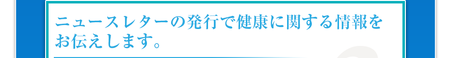 ニュースレターの発行で健康に関する情報をお伝えします。