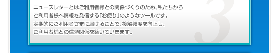 ニュースレターとはご利用者様との関係づくりのため、私たちからご利用者様へ情報を発信する「お便り」のようなツールです。定期的にご利用者さまに届けることで、接触頻度を向上し、ご利用者様との信頼関係を築いていきます。