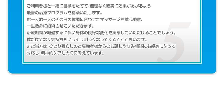ご利用者様と一緒に目標をたてて、無理なく確実に効果があがるよう最善の治療プログラムを構築いたします。お一人お一人のその日の体調に合わせたマッサージを誠心誠意、一生懸命に施術させていただきます。治療期間が経過するに伴い身体の良好な変化を実感していただけることでしょう。体だけでなく気持ちもいっそう明るくなってくることと思います。また当方は、ひとり暮らしのご高齢者様からのお話しや悩み相談にも親身になって対応し、精神的ケアも大切に考えています。