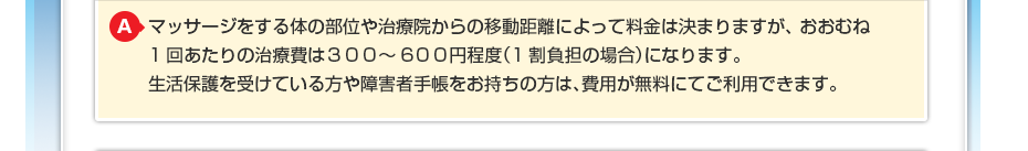 マッサージをする体の部位や治療院からの移動距離によって料金は決まりますが、 おおむね1回あたりの治療費は３００～600円程度（1割負担の場合）になります。 生活保護を受けている方や障害者手帳をお持ちの方は費用が無料にてご利用できます。